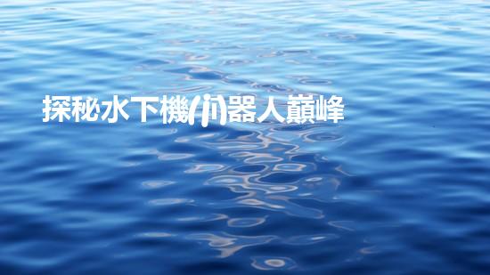 探秘水下機(jī)器人巔峰！揭開排名前十公司的神秘面紗！
